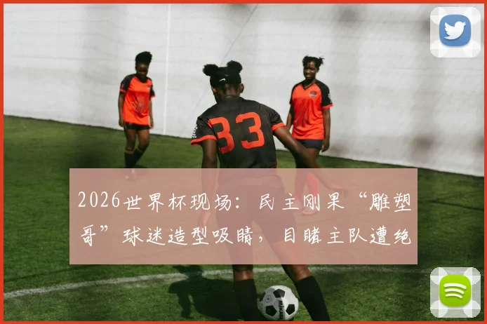 2026世界杯现场：民主刚果“雕塑哥”球迷造型吸睛，目睹主队遭绝杀表情全记录，附世界杯狂热球迷图鉴