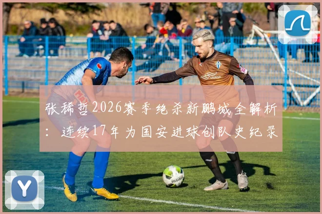 张稀哲2026赛季绝杀新鹏城全解析：连续17年为国安进球创队史纪录，老将如何保持关键先生本色？