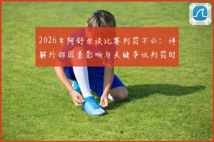 2026年阿舒尔谈比赛判罚不公：详解外部因素影响与关键争议判罚时刻