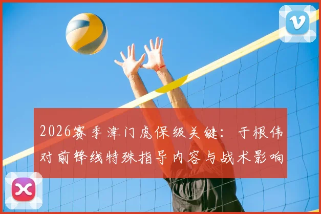 2026赛季津门虎保级关键：于根伟对前锋线特殊指导内容与战术影响全解析，脱离降级区动力何在