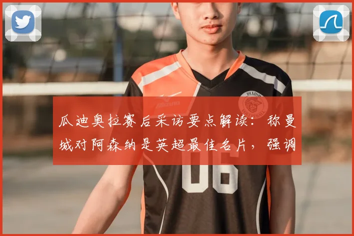 瓜迪奥拉赛后采访要点解读：称曼城对阿森纳是英超最佳名片，强调榜首之争远未结束