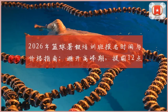 2026年篮球暑假培训班报名时间与价格指南:避开高峰期,提前12点开抢的攻略