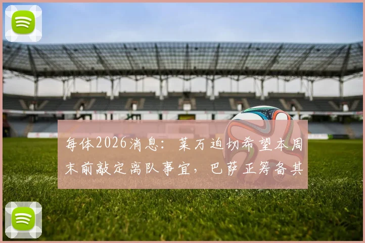每体2026消息：莱万迫切希望本周末前敲定离队事宜，巴萨正筹备其告别仪式具体流程与时间