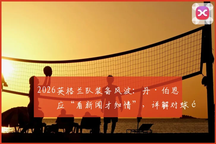 2026英格兰队装备风波：丹·伯恩回应“看新闻才知情”，详解对球队的真实影响及后续处理