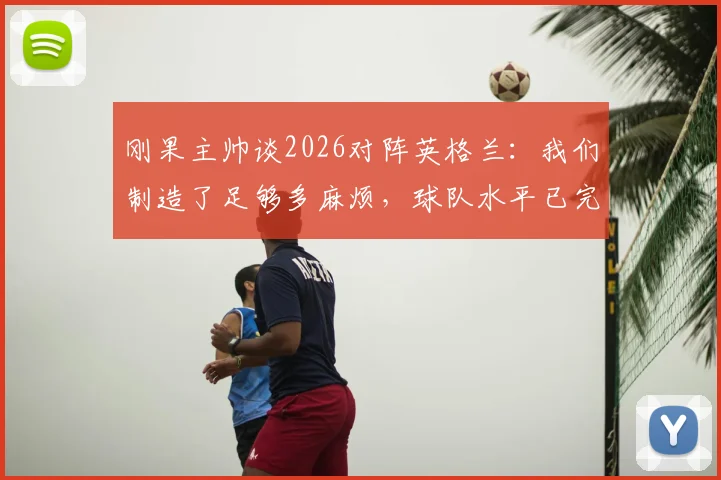 刚果主帅谈2026对阵英格兰:我们制造了足够多麻烦,球队水平已完全展现