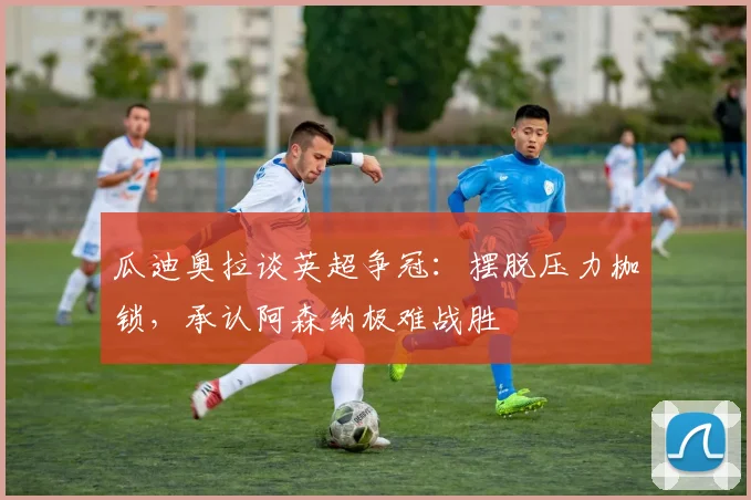 瓜迪奥拉谈英超争冠:摆脱压力枷锁,承认阿森纳极难战胜