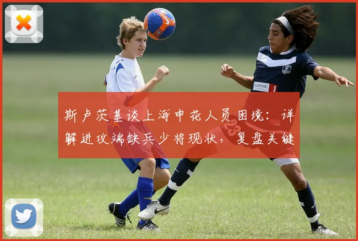 斯卢茨基谈上海申花人员困境：详解进攻端缺兵少将现状，复盘关键丢球“不走运”时刻