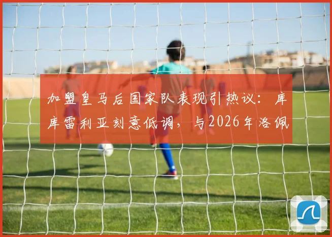 加盟皇马后国家队表现引热议：库库雷利亚刻意低调，与2026年洛佩特吉案处理方式有何不同？