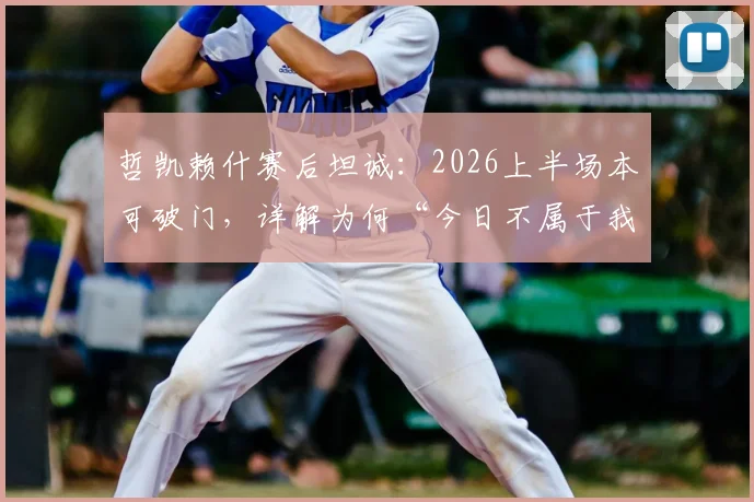 哲凯赖什赛后坦诚:2026上半场本可破门,详解为何“今日不属于我们”