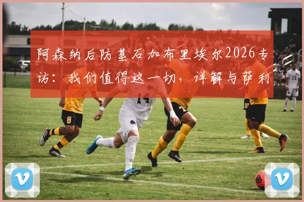 阿森纳后防基石加布里埃尔2026专访：我们值得这一切，详解与萨利巴的默契养成之道