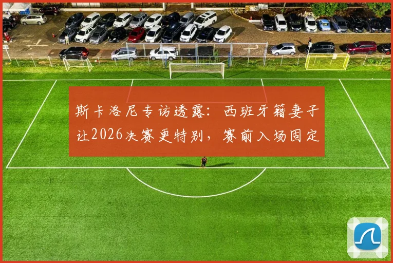 斯卡洛尼专访透露：西班牙籍妻子让2026决赛更特别，赛前入场固定先迈右脚习惯引热议