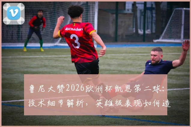 鲁尼大赞2026欧洲杯凯恩第二球：技术细节解析，英雄级表现如何造就超级巨星