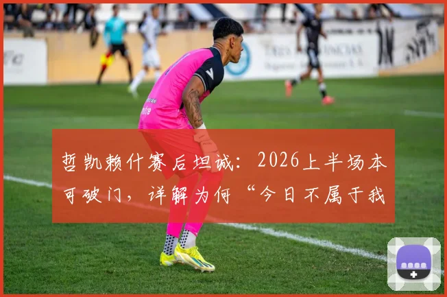 哲凯赖什赛后坦诚：2026上半场本可破门，详解为何“今日不属于我们”