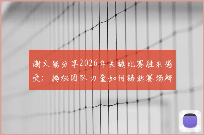 谢文能分享2026年关键比赛胜利感受：揭秘团队力量如何铸就赛场辉煌，个人与集体协作的制胜法则
