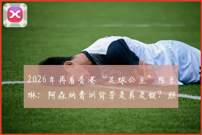 2026年再看香港“足球公主”陈乐琳：阿森纳青训背景是真是假？颜值之外实力全解析