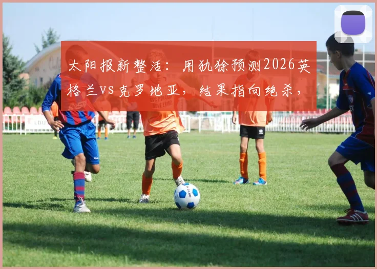 太阳报新整活:用犰狳预测2026英格兰vs克罗地亚,结果指向绝杀,这种预测靠谱吗?