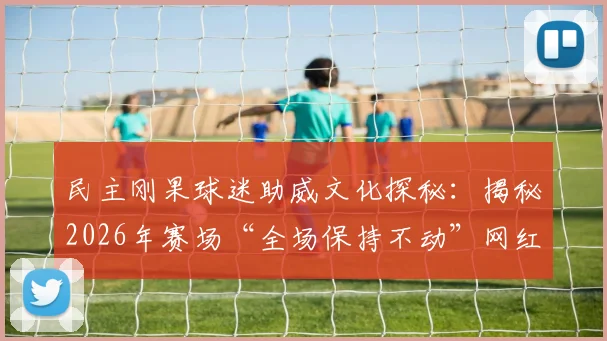 民主刚果球迷助威文化探秘：揭秘2026年赛场“全场保持不动”网红加油方式