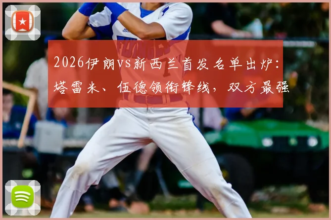 2026伊朗vs新西兰首发名单出炉：塔雷米、伍德领衔锋线，双方最强阵对决前瞻