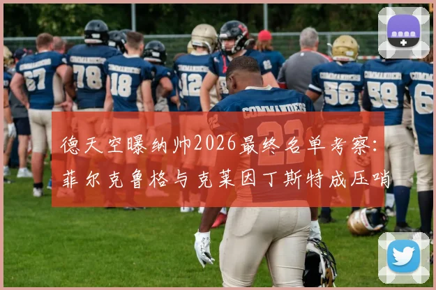 德天空曝纳帅2026最终名单考察:菲尔克鲁格与克莱因丁斯特成压哨征召热门,解析德国队锋线选择