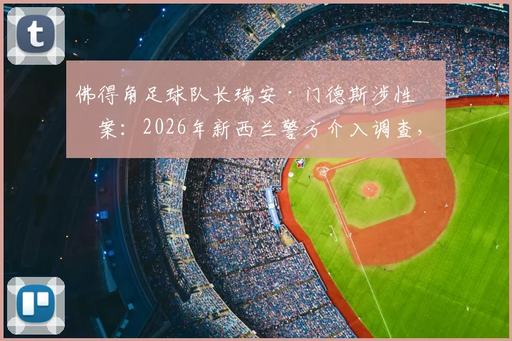 佛得角足球队长瑞安·门德斯涉性侵案：2026年新西兰警方介入调查，事件最新进展梳理