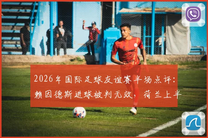 2026年国际足球友谊赛半场点评：赖因德斯进球被判无效，荷兰上半场0-0阿尔及利亚