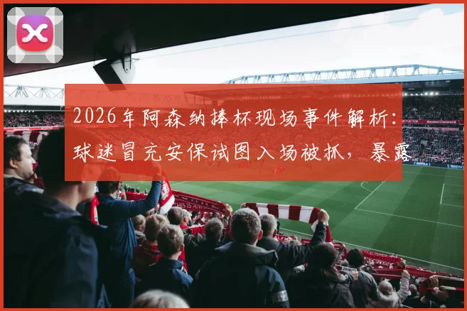 2026年阿森纳捧杯现场事件解析:球迷冒充安保试图入场被抓,暴露球场安全哪些漏洞?