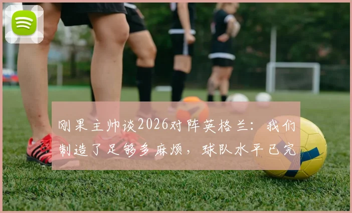 刚果主帅谈2026对阵英格兰：我们制造了足够多麻烦，球队水平已完全展现