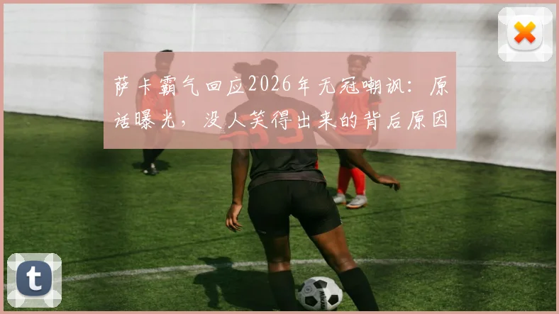 萨卡霸气回应2026年无冠嘲讽：原话曝光，没人笑得出来的背后原因与球队现状分析