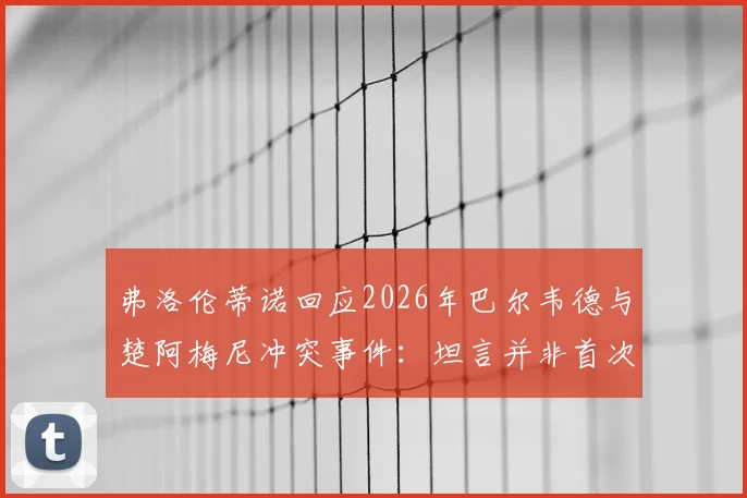 弗洛伦蒂诺回应2026年巴尔韦德与楚阿梅尼冲突事件:坦言并非首次,内部泄密者身份已明确