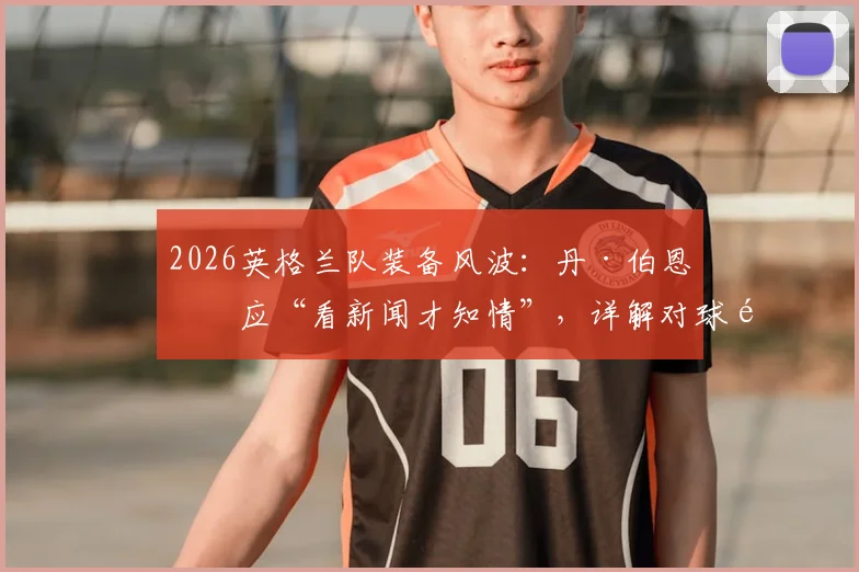 2026英格兰队装备风波:丹·伯恩回应“看新闻才知情”,详解对球队的真实影响及后续处理