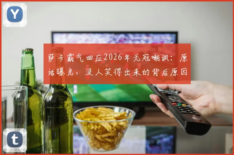萨卡霸气回应2026年无冠嘲讽:原话曝光,没人笑得出来的背后原因与球队现状分析