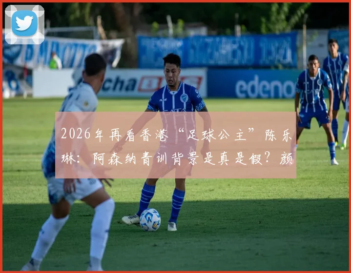 2026年再看香港“足球公主”陈乐琳：阿森纳青训背景是真是假？颜值之外实力全解析