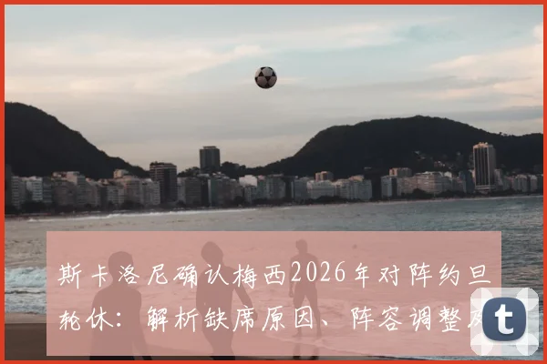 斯卡洛尼确认梅西2026年对阵约旦轮休：解析缺席原因、阵容调整及战术影响