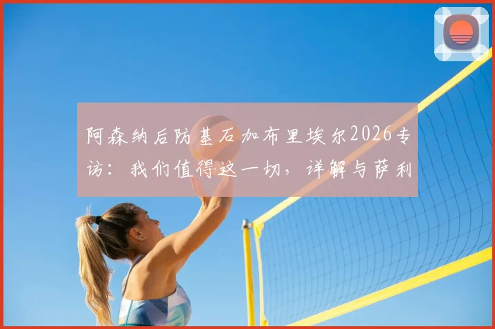阿森纳后防基石加布里埃尔2026专访:我们值得这一切,详解与萨利巴的默契养成之道