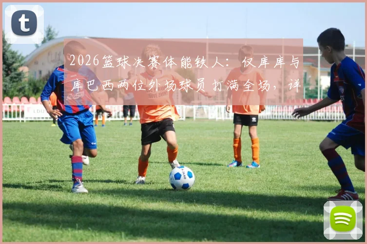 2026篮球决赛体能铁人：仅库库与库巴西两位外场球员打满全场，详解球员出场时间与比赛强度