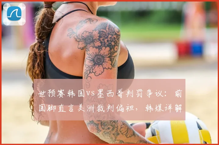 世预赛韩国vs墨西哥判罚争议：前国脚直言美洲裁判偏袒，韩媒详解关键争议瞬间