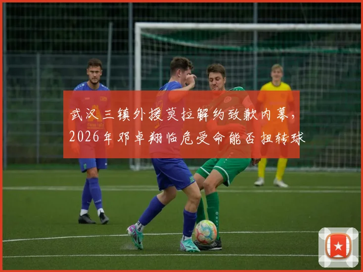 武汉三镇外援莫拉解约致歉内幕,2026年邓卓翔临危受命能否扭转球队困境?最新人员变动解析