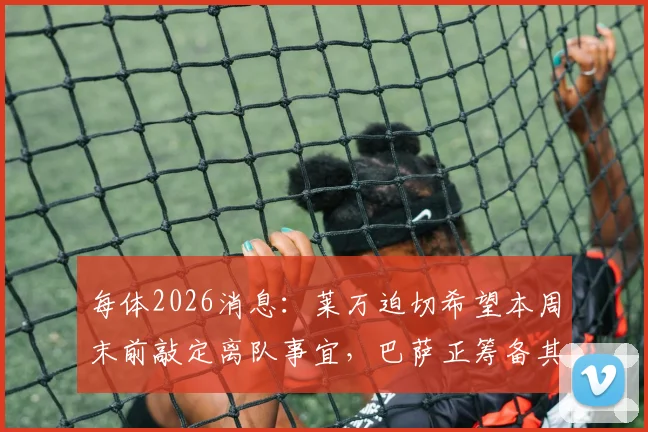 每体2026消息：莱万迫切希望本周末前敲定离队事宜，巴萨正筹备其告别仪式具体流程与时间