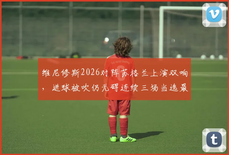 维尼修斯2026对阵苏格兰上演双响,进球被吹仍无碍连续三场当选最佳球员