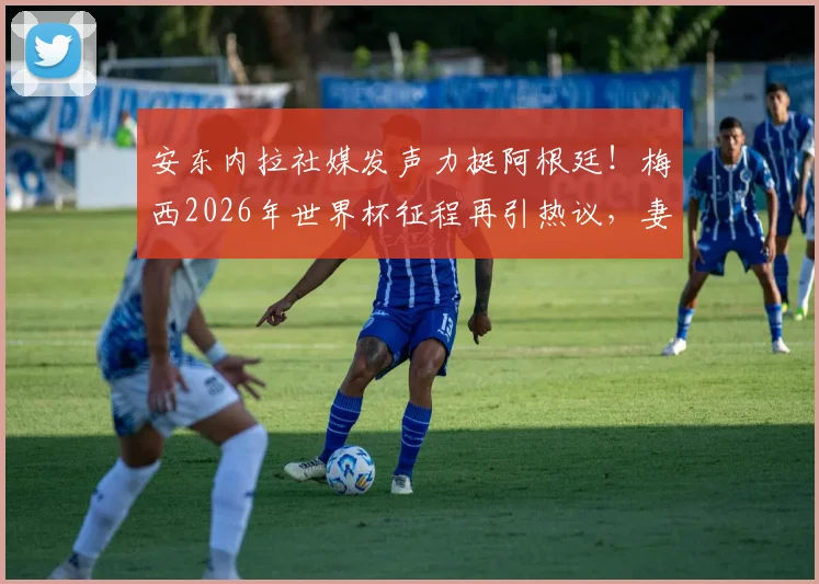 安东内拉社媒发声力挺阿根廷！梅西2026年世界杯征程再引热议，妻子动态与球队前景全解析