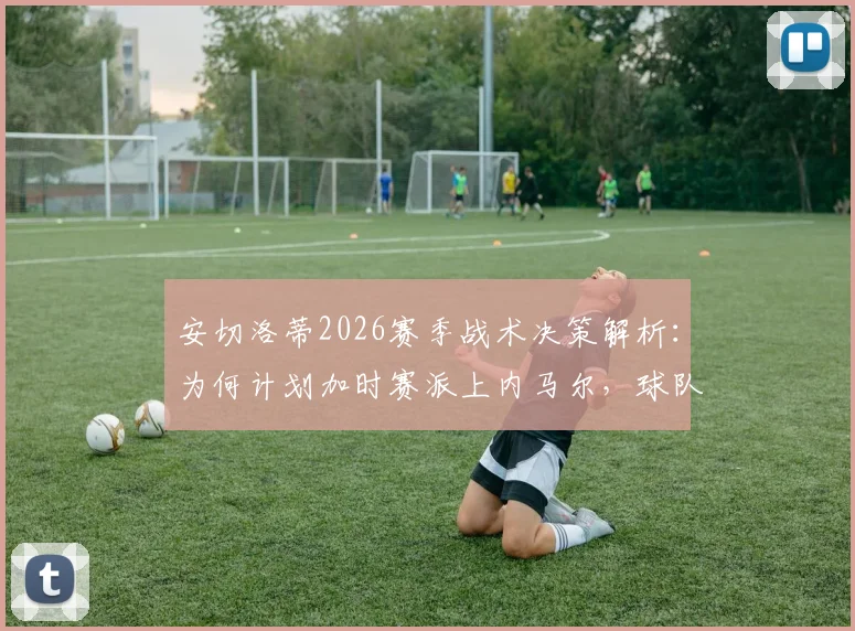 安切洛蒂2026赛季战术决策解析:为何计划加时赛派上内马尔,球队深度成制胜关键