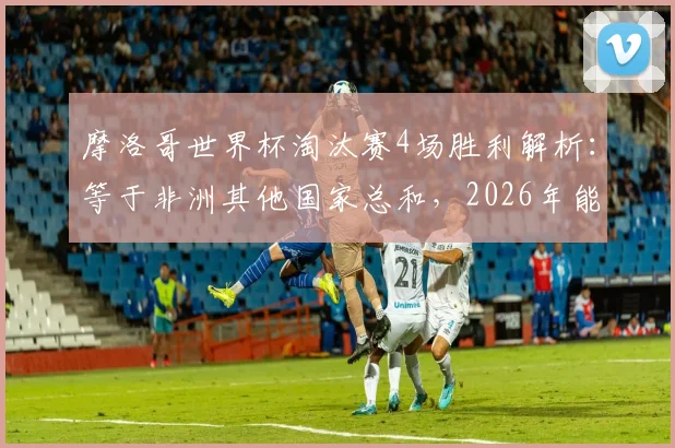 摩洛哥世界杯淘汰赛4场胜利解析：等于非洲其他国家总和，2026年能否再创黑马奇迹？