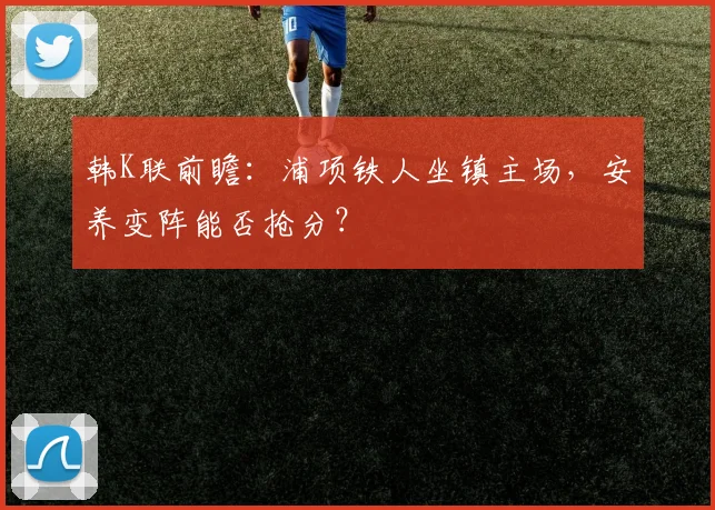 韩K联前瞻:浦项铁人坐镇主场,安养变阵能否抢分?