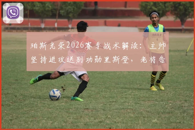 珀斯光荣2026赛季战术解读:主帅坚持进攻送别功勋里斯登,老将告别战时间与贡献回顾