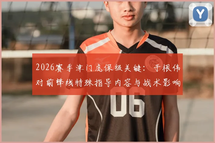 2026赛季津门虎保级关键：于根伟对前锋线特殊指导内容与战术影响全解析，脱离降级区动力何在