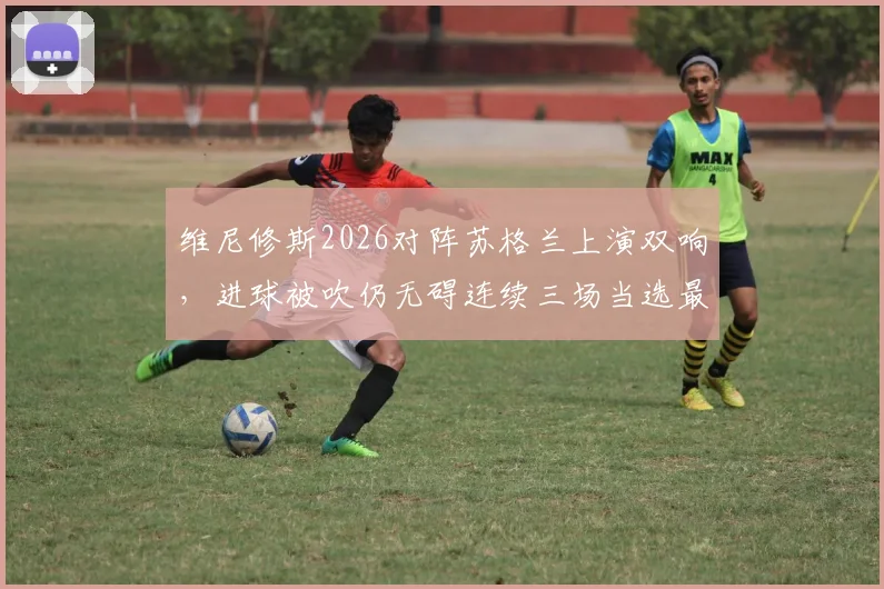 维尼修斯2026对阵苏格兰上演双响，进球被吹仍无碍连续三场当选最佳球员
