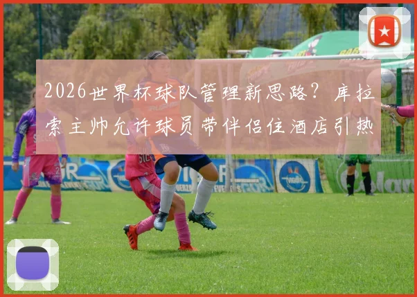 2026世界杯球队管理新思路？库拉索主帅允许球员带伴侣住酒店引热议，球迷怎么看