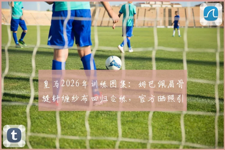 皇马2026年训练图集:姆巴佩眉骨缝针缠纱布回归合练,官方晒照引热议