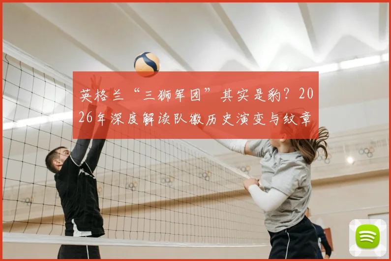 英格兰“三狮军团”其实是豹？2026年深度解读队徽历史演变与纹章学冷知识