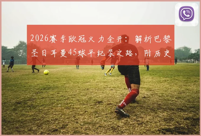 2026赛季欧冠火力全开：解析巴黎圣日耳曼45球平纪录之路，附历史强队进攻数据对比